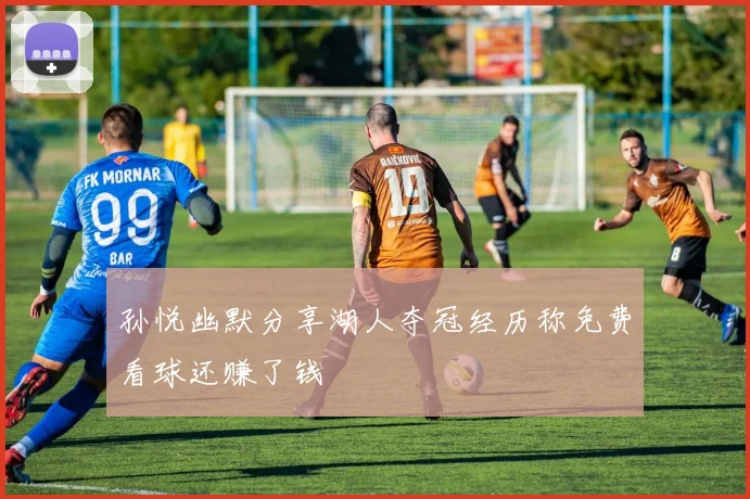 孙悦幽默分享湖人夺冠经历称免费看球还赚了钱