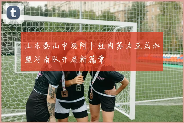 山东泰山中场阿卜杜肉苏力正式加盟河南队开启新篇章