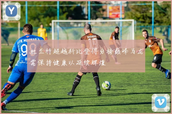 杜兰特超越科比登得分榜巅峰马龙需保持健康以延续辉煌