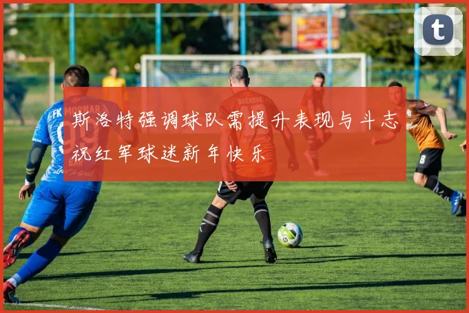 斯洛特强调球队需提升表现与斗志祝红军球迷新年快乐