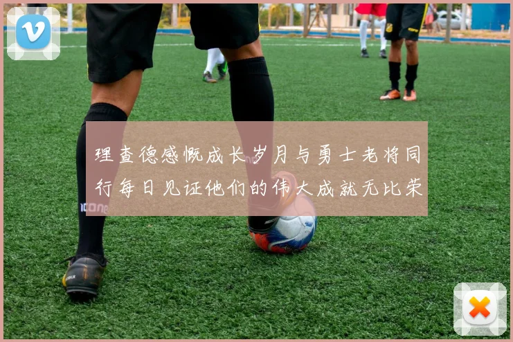 理查德感慨成长岁月与勇士老将同行每日见证他们的伟大成就无比荣幸