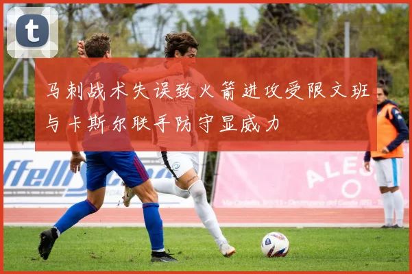 马刺战术失误致火箭进攻受限文班与卡斯尔联手防守显威力