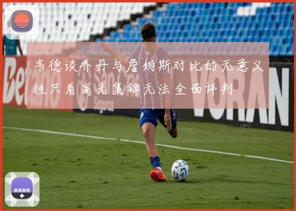 韦德谈乔丹与詹姆斯对比的无意义性只看高光集锦无法全面评判