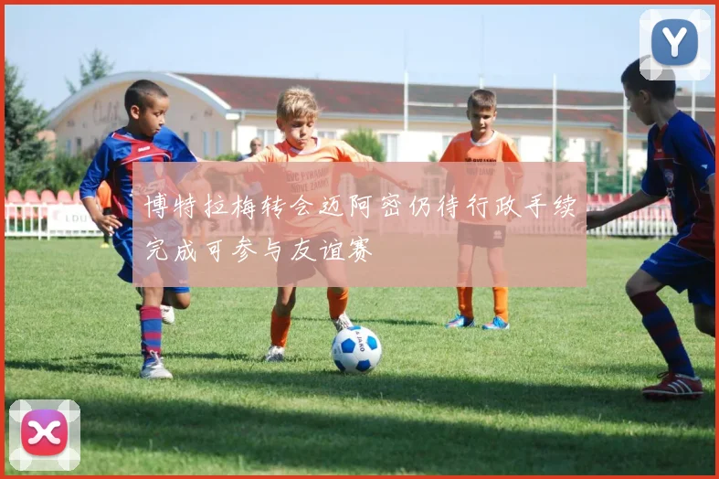 博特拉梅转会迈阿密仍待行政手续完成可参与友谊赛