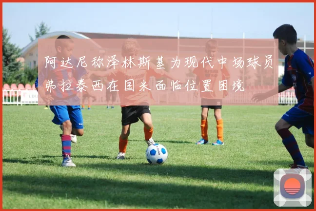 阿达尼称泽林斯基为现代中场球员弗拉泰西在国米面临位置困境