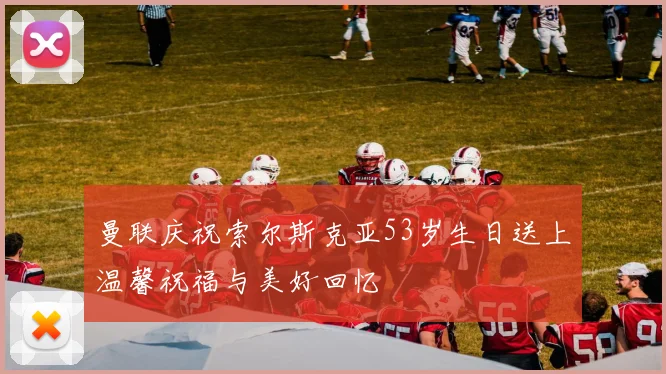 曼联庆祝索尔斯克亚53岁生日送上温馨祝福与美好回忆