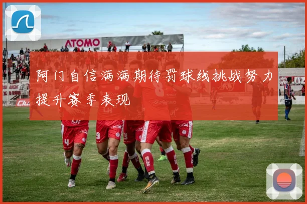 阿门自信满满期待罚球线挑战努力提升赛季表现