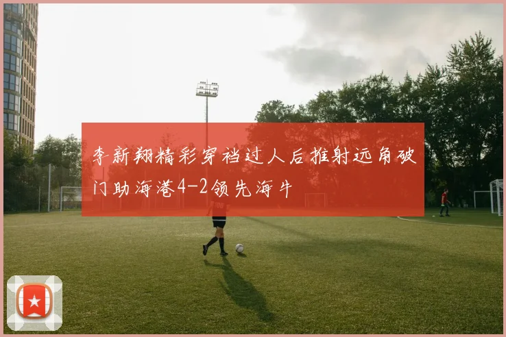 李新翔精彩穿裆过人后推射远角破门助海港4-2领先海牛