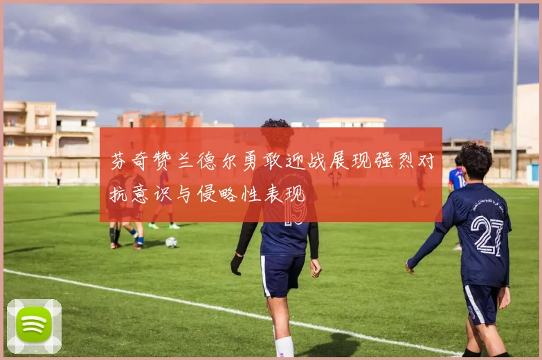 芬奇赞兰德尔勇敢迎战展现强烈对抗意识与侵略性表现