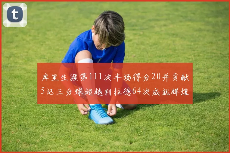 库里生涯第111次半场得分20并贡献5记三分球超越利拉德64次成就辉煌