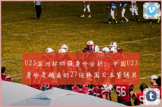 U23亚洲杯四强身价分析：中国U23身价是越南的27倍韩国日本紧随其后