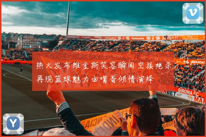 热火发布维金斯笑容瞬间空接绝杀再现篮球魅力由嘴哥倾情演绎