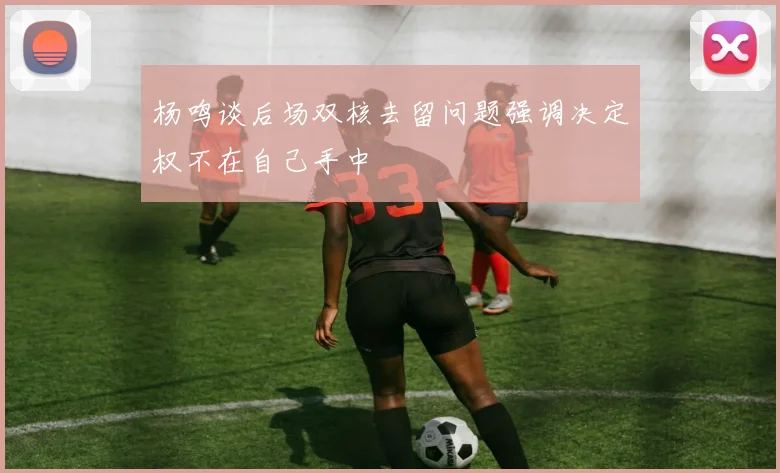 杨鸣谈后场双核去留问题强调决定权不在自己手中