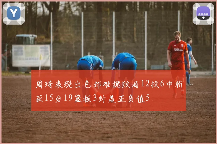 周琦表现出色却难挽败局12投6中斩获15分19篮板3封盖正负值5