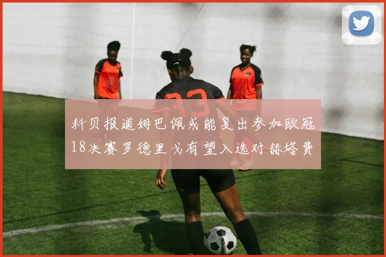 科贝报道姆巴佩或能复出参加欧冠18决赛罗德里戈有望入选对赫塔费大名单