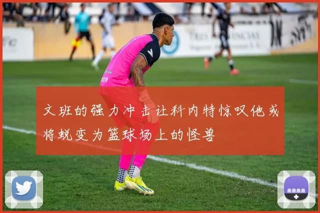 文班的强力冲击让科内特惊叹他或将蜕变为篮球场上的怪兽