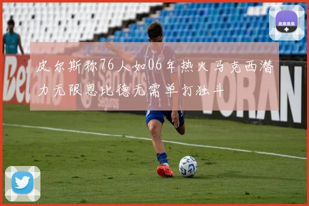 皮尔斯称76人如06年热火马克西潜力无限恩比德无需单打独斗