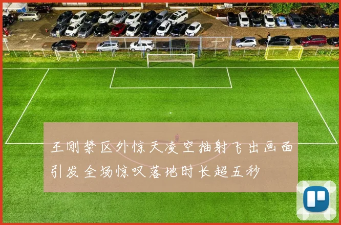 王刚禁区外惊天凌空抽射飞出画面引发全场惊叹落地时长超五秒