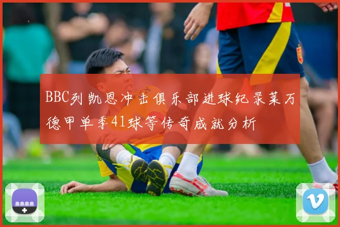 BBC列凯恩冲击俱乐部进球纪录莱万德甲单季41球等传奇成就分析