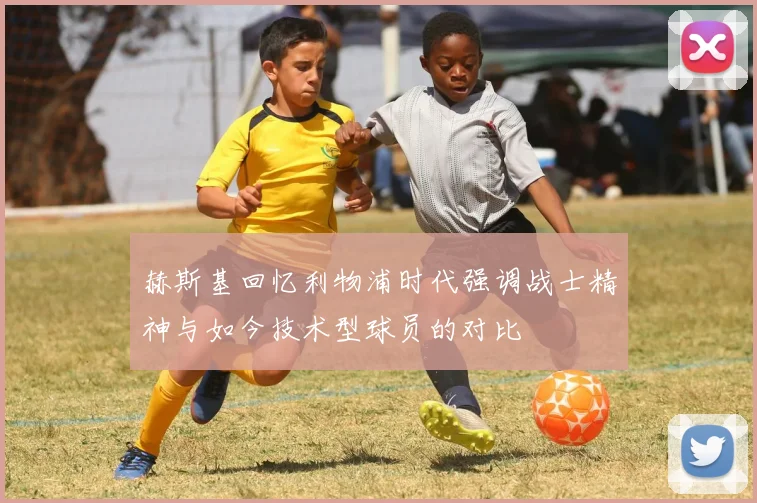 赫斯基回忆利物浦时代强调战士精神与如今技术型球员的对比