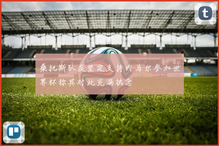桑托斯队友坚定支持内马尔参加世界杯称其对此充满执念