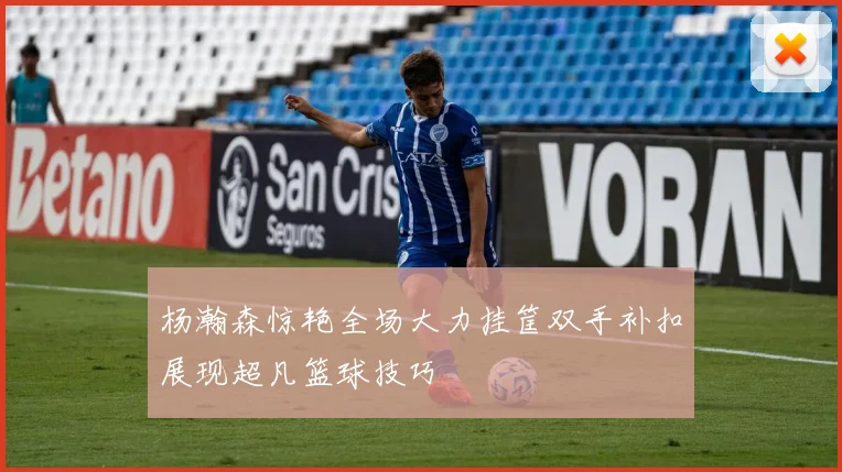 杨瀚森惊艳全场大力挂筐双手补扣展现超凡篮球技巧