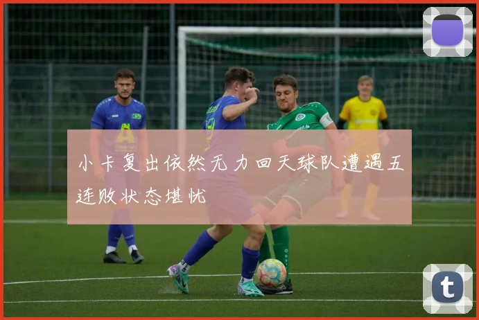 小卡复出依然无力回天球队遭遇五连败状态堪忧