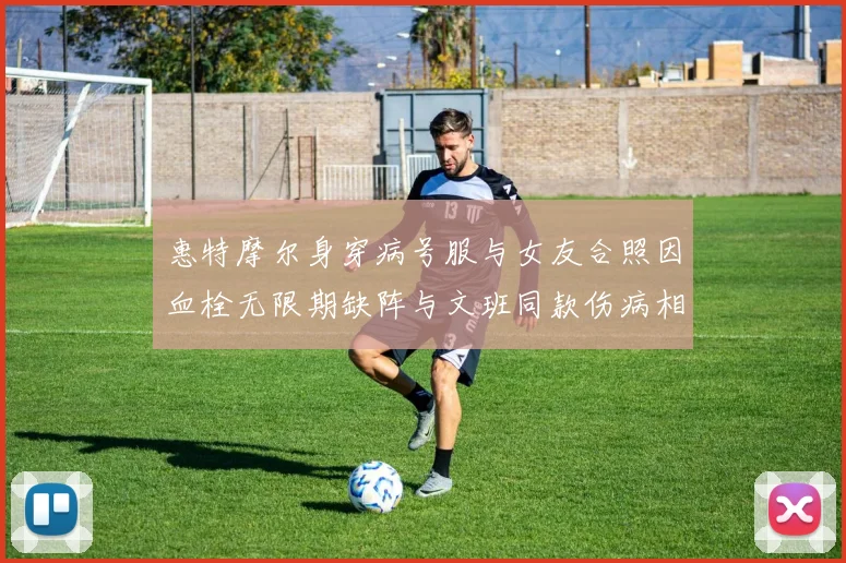惠特摩尔身穿病号服与女友合照因血栓无限期缺阵与文班同款伤病相似