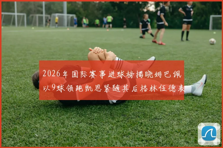 2026年国际赛事进球榜揭晓姆巴佩以9球领跑凯恩紧随其后格林伍德表现出色